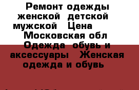 Ремонт одежды женской, детской , мужской › Цена ­ 200 - Московская обл. Одежда, обувь и аксессуары » Женская одежда и обувь   